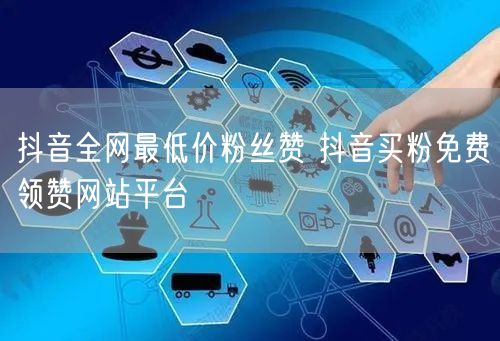 抖音全网最低价粉丝赞 抖音买粉免费领赞网站平台