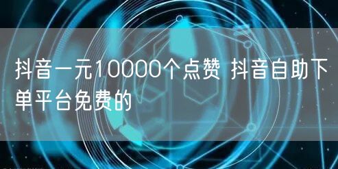 抖音一元10000个点赞 抖音自助下单平台免费的