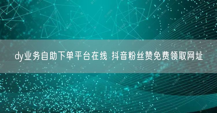 dy业务自助下单平台在线 抖音粉丝赞免费领取网址
