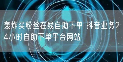 轰炸买粉丝在线自助下单 抖音业务24小时自助下单平台网站