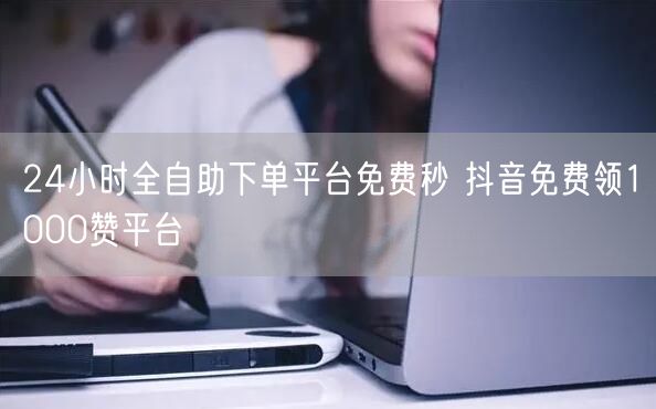 24小时全自助下单平台免费秒 抖音免费领1000赞平台