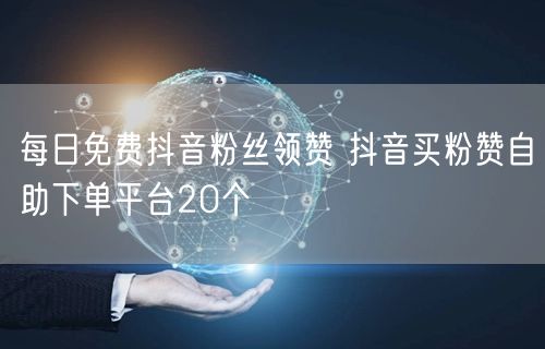每日免费抖音粉丝领赞 抖音买粉赞自助下单平台20个