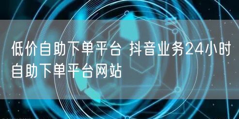 低价自助下单平台 抖音业务24小时自助下单平台网站