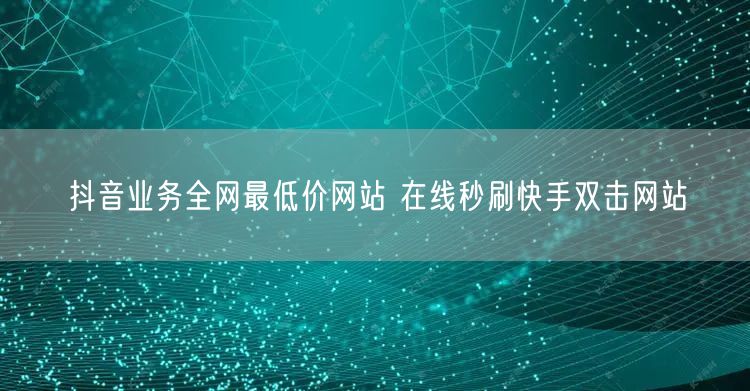 抖音业务全网最低价网站 在线秒刷快手双击网站