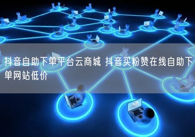 抖音自助下单平台云商城 抖音买粉赞在线自助下单网站低价