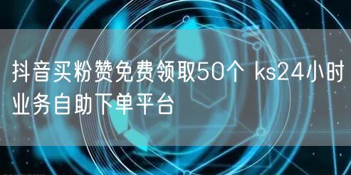 抖音买粉赞免费领取50个 ks24小时业务自助下单平台