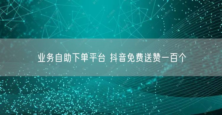 业务自助下单平台 抖音免费送赞一百个