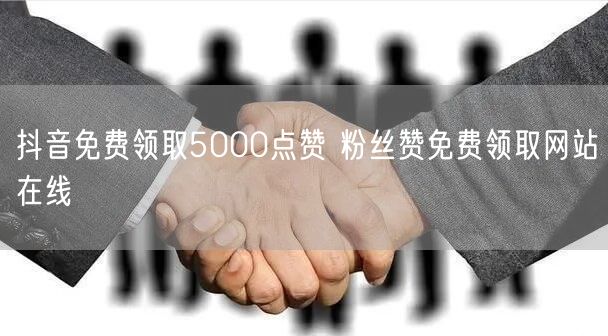 抖音免费领取5000点赞 粉丝赞免费领取网站在线