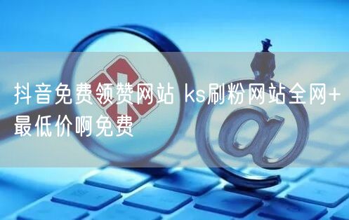 抖音免费领赞网站 ks刷粉网站全网+最低价啊免费
