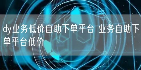 dy业务低价自助下单平台 业务自助下单平台低价