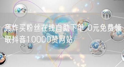 轰炸买粉丝在线自助下单 0元免费领取抖音10000赞网站
