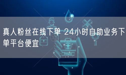 真人粉丝在线下单 24小时自助业务下单平台便宜