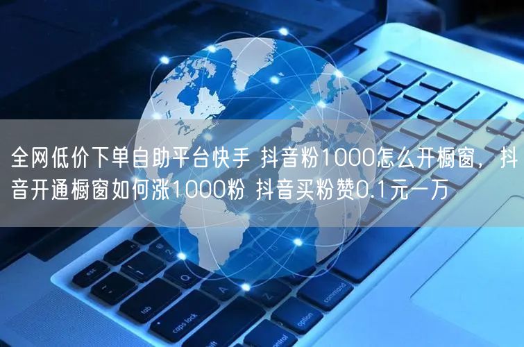 全网低价下单自助平台快手 抖音粉1000怎么开橱窗，抖音开通橱窗如何涨1000粉 抖音买粉赞0.1元一万