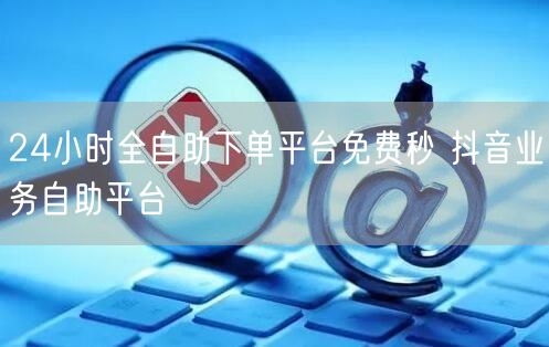 24小时全自助下单平台免费秒 抖音业务自助平台