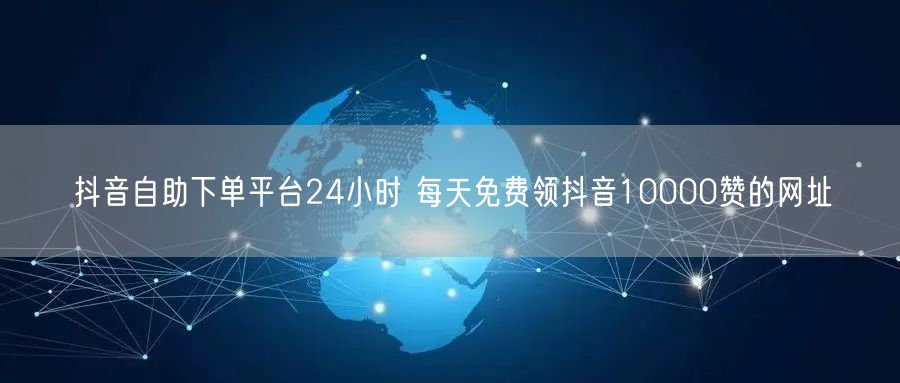 抖音自助下单平台24小时 每天免费领抖音10000赞的网址