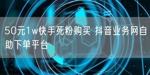 50元1w快手死粉购买 抖音业务网自助下单平台