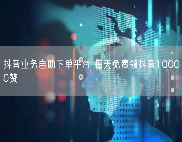 抖音业务自助下单平台 每天免费领抖音10000赞