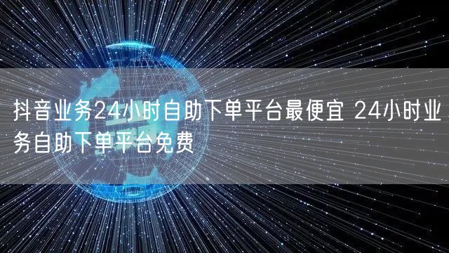 抖音业务24小时自助下单平台最便宜 24小时业务自助下单平台免费