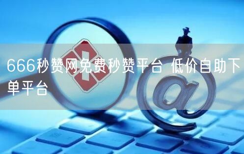 666秒赞网免费秒赞平台 低价自助下单平台