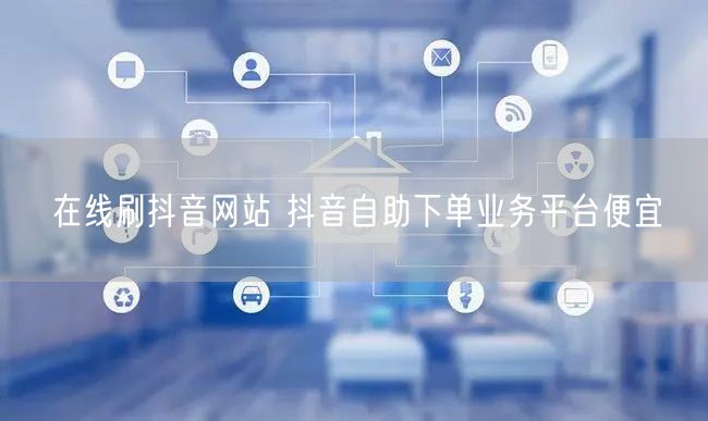 在线刷抖音网站 抖音自助下单业务平台便宜