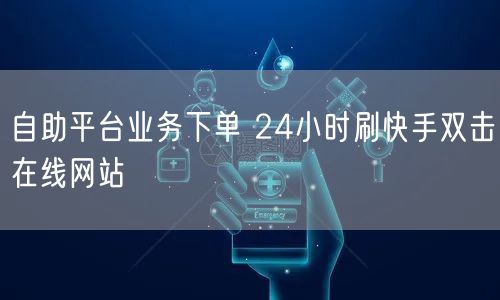 自助平台业务下单 24小时刷快手双击在线网站