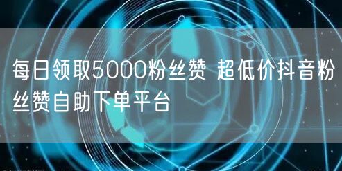 每日领取5000粉丝赞 超低价抖音粉丝赞自助下单平台
