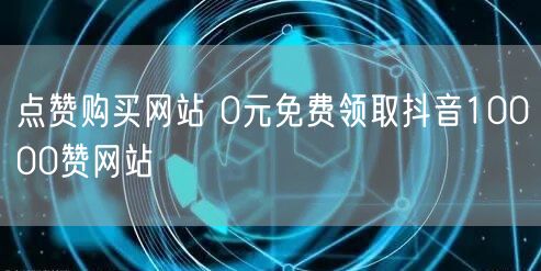 点赞购买网站 0元免费领取抖音10000赞网站