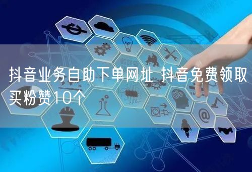 抖音业务自助下单网址 抖音免费领取买粉赞10个