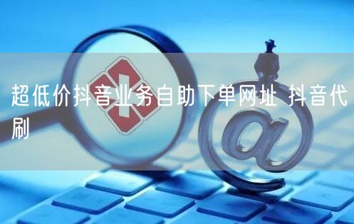 超低价抖音业务自助下单网址 抖音代刷