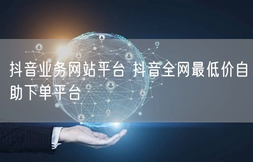 抖音业务网站平台 抖音全网最低价自助下单平台