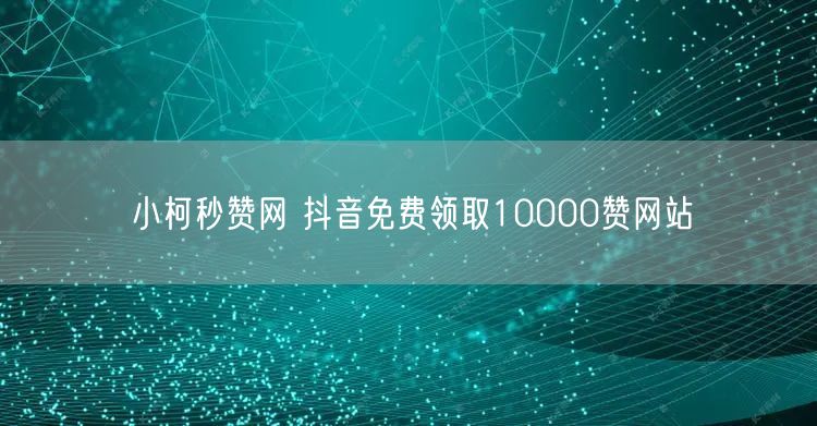 小柯秒赞网 抖音免费领取10000赞网站