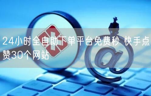 24小时全自助下单平台免费秒 快手点赞30个网站