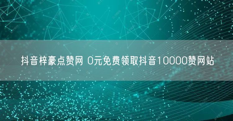 抖音梓豪点赞网 0元免费领取抖音10000赞网站