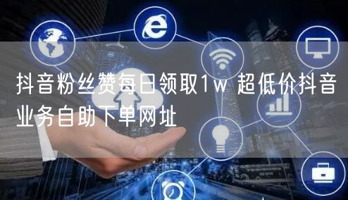 抖音粉丝赞每日领取1w 超低价抖音业务自助下单网址