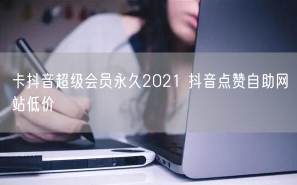 卡抖音超级会员永久2021 抖音点赞自助网站低价