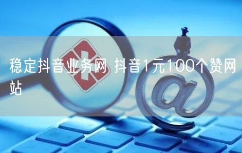 稳定抖音业务网 抖音1元100个赞网站
