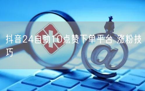 抖音24自助10点赞下单平台 涨粉技巧