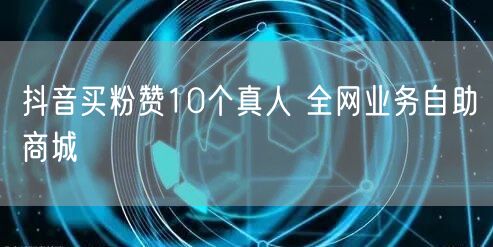 抖音买粉赞10个真人 全网业务自助商城