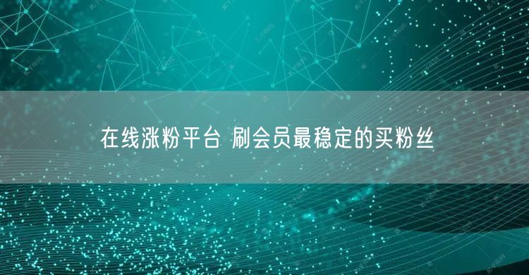 在线涨粉平台 刷会员最稳定的买粉丝