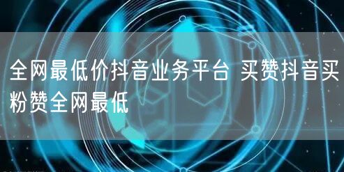 全网最低价抖音业务平台 买赞抖音买粉赞全网最低