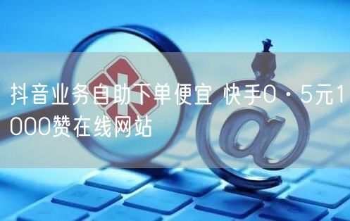 抖音业务自助下单便宜 快手0·5元1000赞在线网站