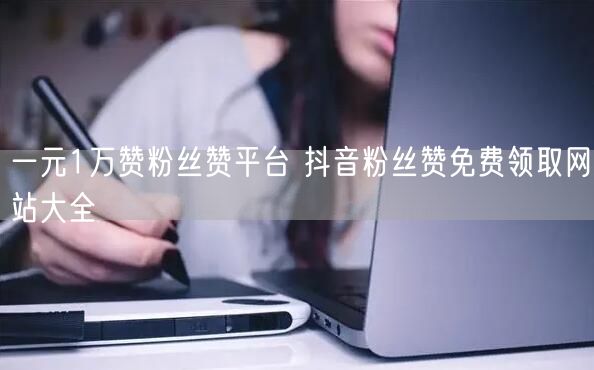 一元1万赞粉丝赞平台 抖音粉丝赞免费领取网站大全
